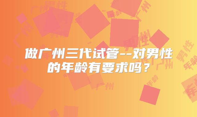 做广州三代试管--对男性的年龄有要求吗?