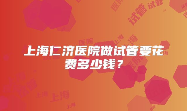 上海仁济医院做试管要花费多少钱？