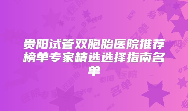 贵阳试管双胞胎医院推荐榜单专家精选选择指南名单