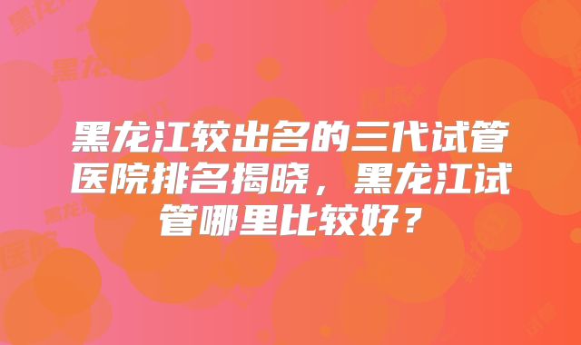 黑龙江较出名的三代试管医院排名揭晓，黑龙江试管哪里比较好？