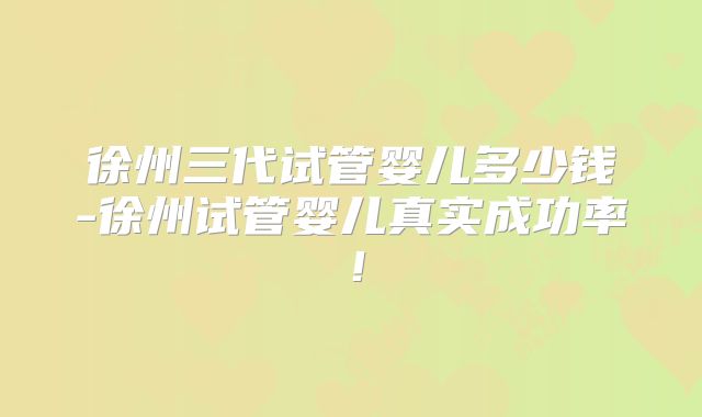 徐州三代试管婴儿多少钱-徐州试管婴儿真实成功率！