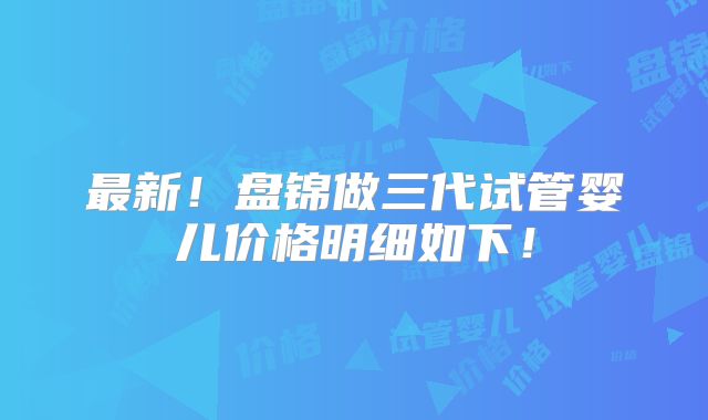 最新!盘锦做三代试管婴儿价格明细如下!