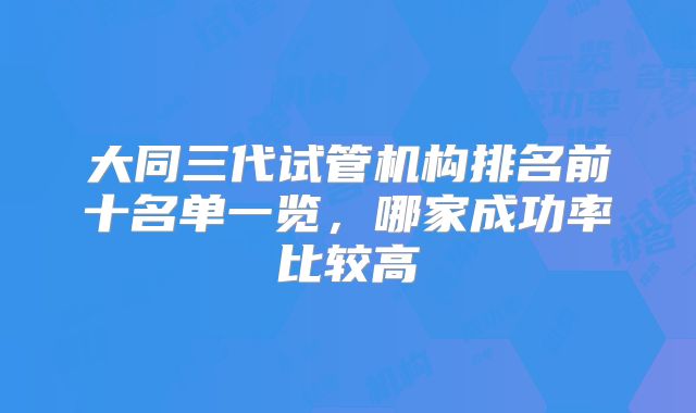 大同三代试管机构排名前十名单一览，哪家成功率比较高