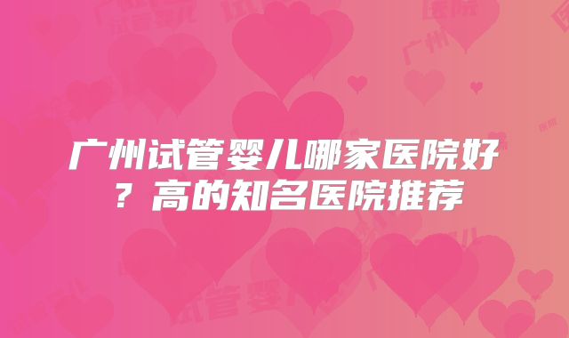 广州试管婴儿哪家医院好？高的知名医院推荐