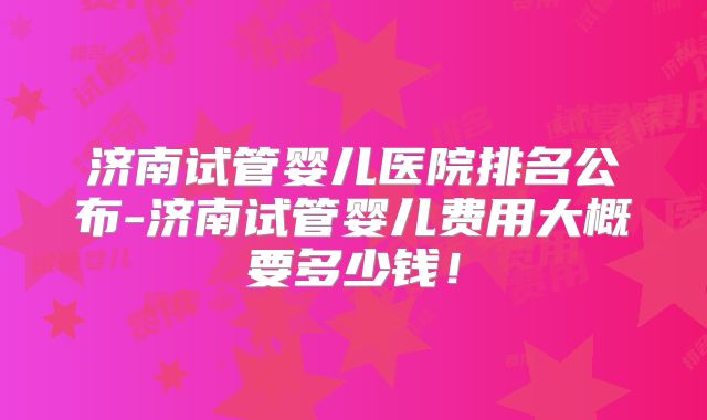 济南试管婴儿医院排名公布-济南试管婴儿费用大概要多少钱！