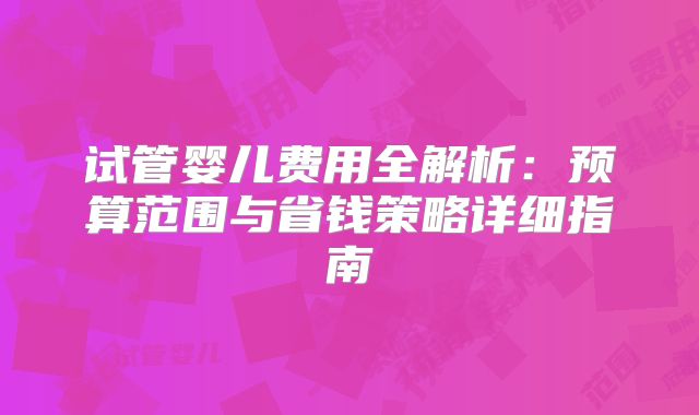 试管婴儿费用全解析：预算范围与省钱策略详细指南