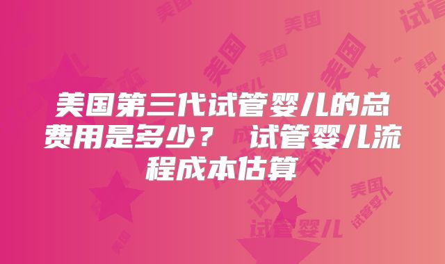 美国第三代试管婴儿的总费用是多少? 试管婴儿流程成本估算