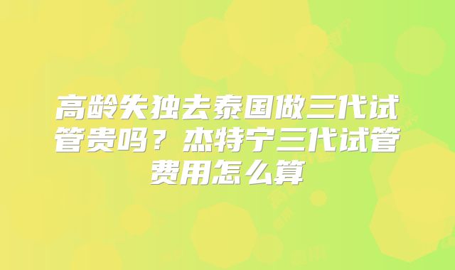 高龄失独去泰国做三代试管贵吗?杰特宁三代试管费用怎么算