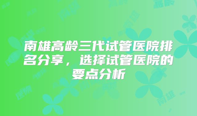 南雄高龄三代试管医院排名分享，选择试管医院的要点分析