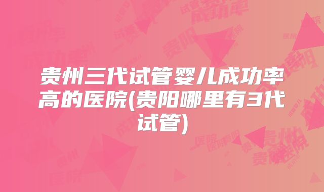贵州三代试管婴儿成功率高的医院(贵阳哪里有3代试管)
