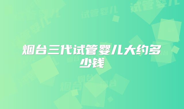 烟台三代试管婴儿大约多少钱