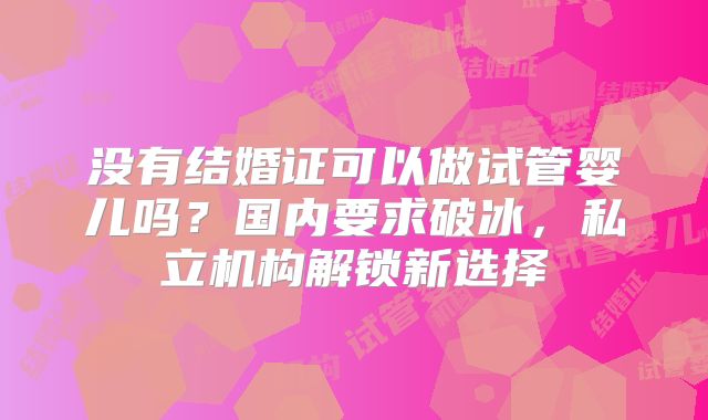 没有结婚证可以做试管婴儿吗?国内要求破冰,私立机构解锁新选择