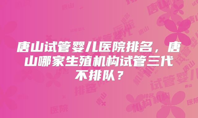 唐山试管婴儿医院排名，唐山哪家生殖机构试管三代不排队？