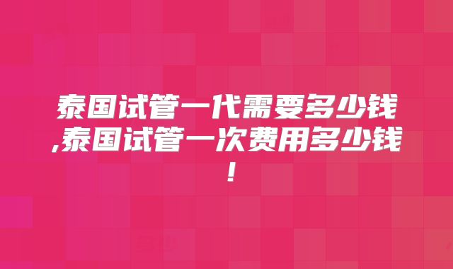 泰国试管一代需要多少钱,泰国试管一次费用多少钱!