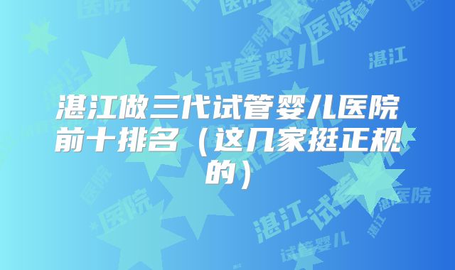 湛江做三代试管婴儿医院前十排名(这几家挺正规的)