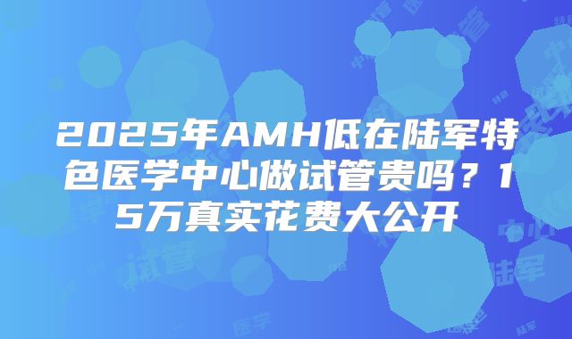 2025年AMH低在陆军特色医学中心做试管贵吗?15万真实花费大公开