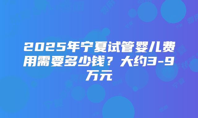 2025年宁夏试管婴儿费用需要多少钱?大约3-9万元