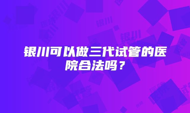 银川可以做三代试管的医院合法吗?