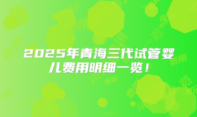 2025年青海三代试管婴儿费用明细一览！
