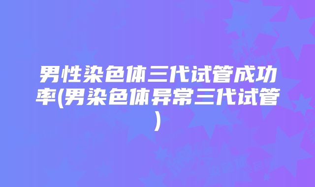 男性染色体三代试管成功率(男染色体异常三代试管)