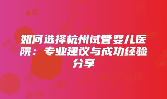如何选择杭州试管婴儿医院:专业建议与成功经验分享