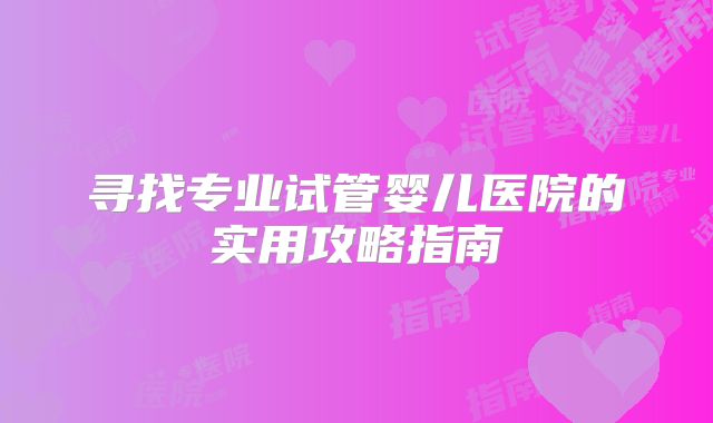 寻找专业试管婴儿医院的实用攻略指南