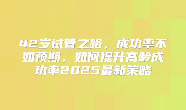 42岁试管之路,成功率不如预期,如何提升高龄成功率2025最新策略