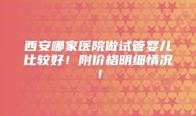 西安哪家医院做试管婴儿比较好！附价格明细情况！