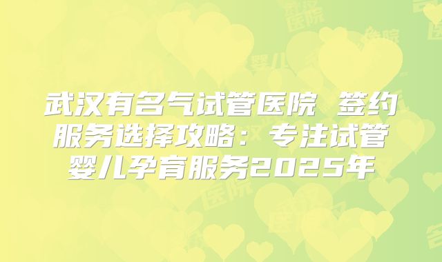 武汉有名气试管医院 签约服务选择攻略:专注试管婴儿孕育服务2025年