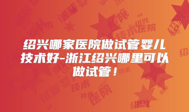 绍兴哪家医院做试管婴儿技术好-浙江绍兴哪里可以做试管！