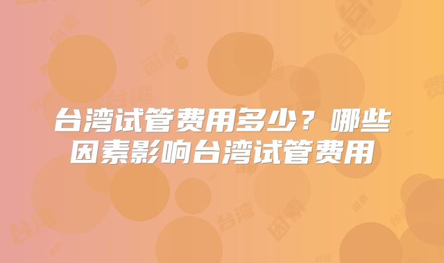 台湾试管费用多少？哪些因素影响台湾试管费用