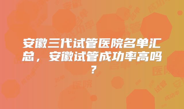 安徽三代试管医院名单汇总，安徽试管成功率高吗？
