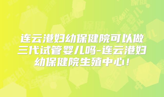 连云港妇幼保健院可以做三代试管婴儿吗-连云港妇幼保健院生殖中心!