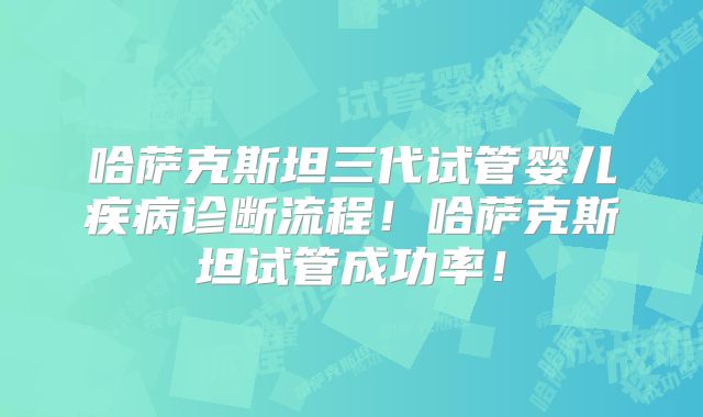 哈萨克斯坦三代试管婴儿疾病诊断流程!哈萨克斯坦试管成功率!