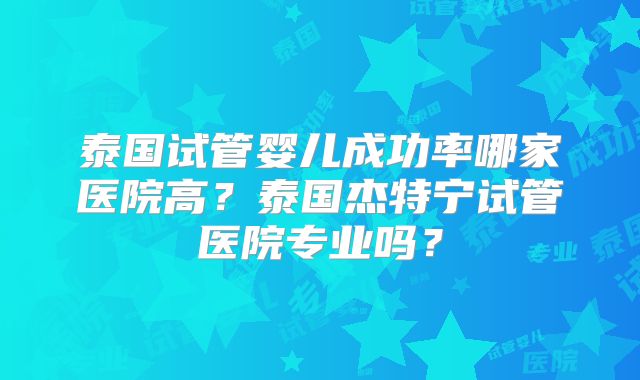 泰国试管婴儿成功率哪家医院高？泰国杰特宁试管医院专业吗？
