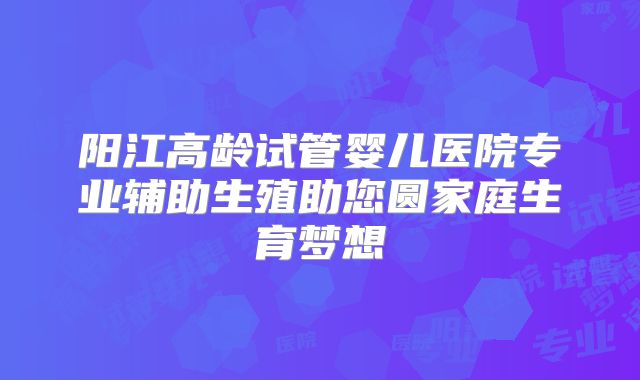 阳江高龄试管婴儿医院专业辅助生殖助您圆家庭生育梦想