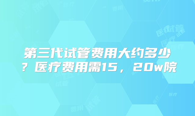 第三代试管费用大约多少?医疗费用需15,20w院