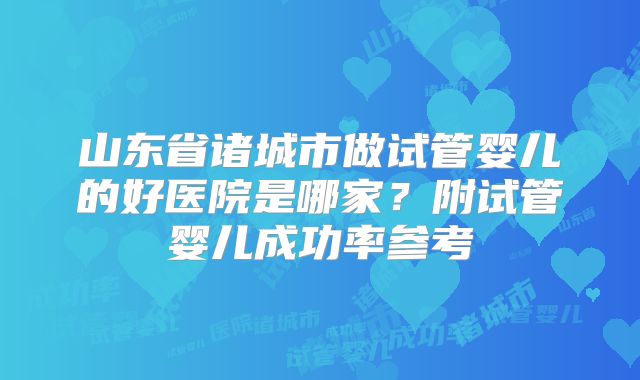 山东省诸城市做试管婴儿的好医院是哪家?附试管婴儿成功率参考