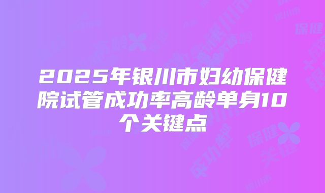 2025年银川市妇幼保健院试管成功率高龄单身10个关键点