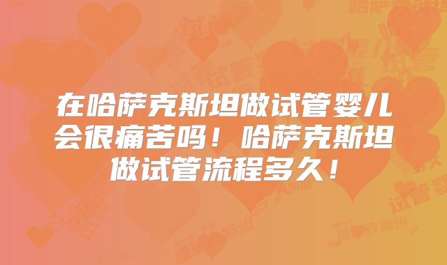 在哈萨克斯坦做试管婴儿会很痛苦吗！哈萨克斯坦做试管流程多久！