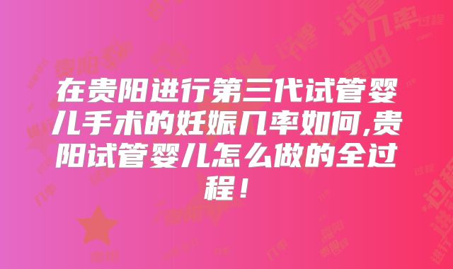 在贵阳进行第三代试管婴儿手术的妊娠几率如何,贵阳试管婴儿怎么做的全过程！
