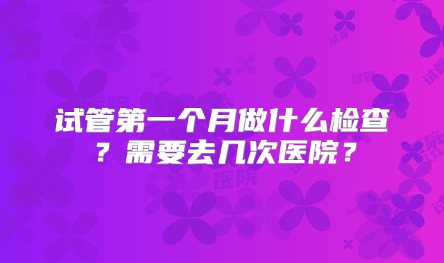 试管第一个月做什么检查?需要去几次医院?