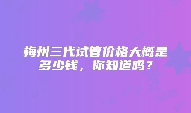 梅州三代试管价格大概是多少钱,你知道吗?