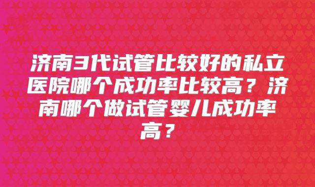 济南3代试管比较好的私立医院哪个成功率比较高?济南哪个做试管婴儿成功率高?
