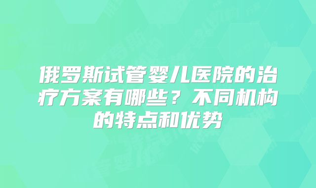 俄罗斯试管婴儿医院的治疗方案有哪些？不同机构的特点和优势