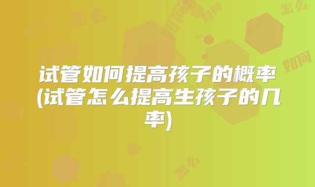 试管如何提高孩子的概率(试管怎么提高生孩子的几率)