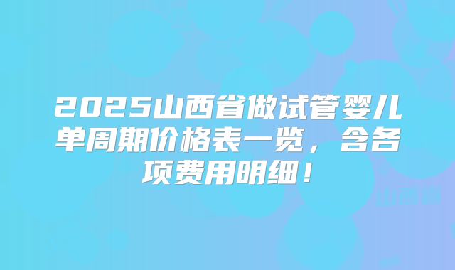 2025山西省做试管婴儿单周期价格表一览,含各项费用明细!
