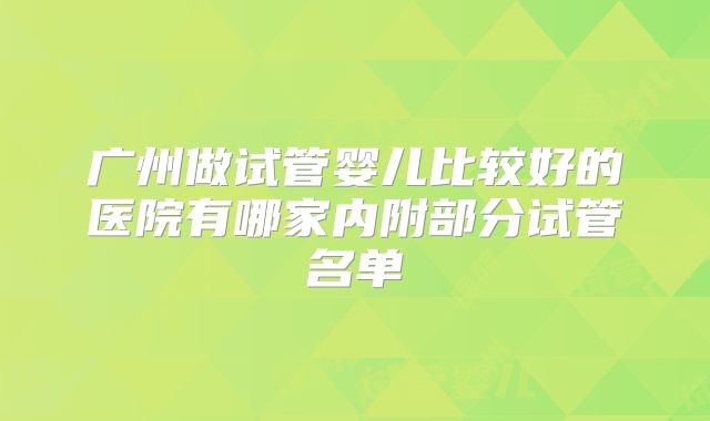 广州做试管婴儿比较好的医院有哪家内附部分试管名单
