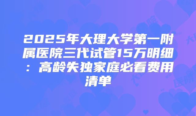 2025年大理大学第一附属医院三代试管15万明细:高龄失独家庭必看费用清单