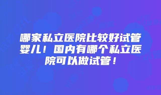 哪家私立医院比较好试管婴儿!国内有哪个私立医院可以做试管!